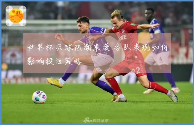 世界杯买球热潮来袭 各队表现如何影响投注策略