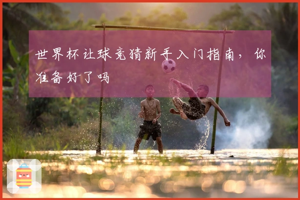 世界杯让球竞猜新手入门指南，你准备好了吗